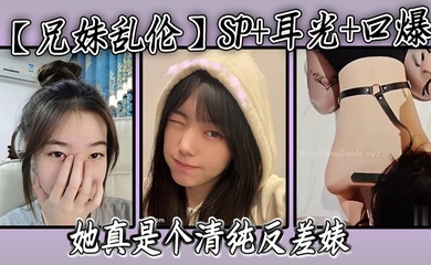 【成年兄妹乱伦】SP 耳光 口爆，我的妹妹不可能可爱，她真是个清纯反差婊