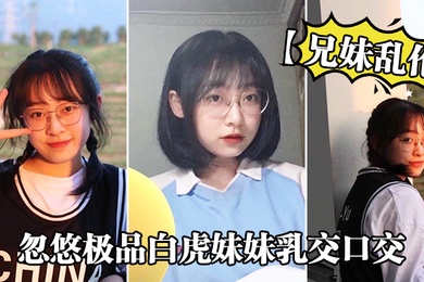 成年兄妹乱伦忽悠极品白虎妹妹乳交口交_精液顺着嘴角流到美乳上