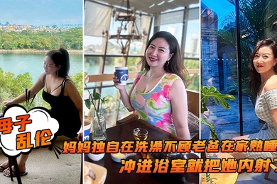 成年母子乱伦追随本心行动妈妈独自在洗澡不顾老爸在家熟睡冲进浴室就把她内射了