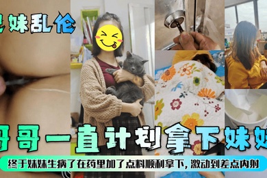 成年兄妹乱伦哥哥一直计划拿下妹妹终于妹妹生病了在药里加了点料顺利拿下激动到差点内射
