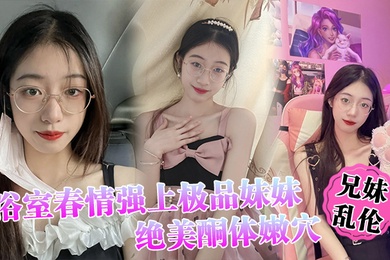 成年兄妹乱伦浴室春情强上极品妹妹啊你进来干嘛慌称帮洗趁机奸淫绝美酮体嫩穴太顶了硬爆兄弟们