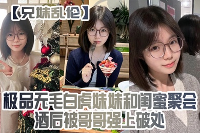 成年兄妹乱伦极品无毛白虎妹妹和闺蜜聚会酒后被哥哥强上破处