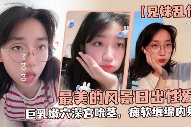 成年兄妹乱伦最美的风景日出性爱妹妹魔鬼梨型身材巨乳嫩穴深宫吮茎瘫软缠绵内射