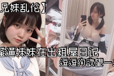 成年兄妹乱伦骚逼妹妹在出租屋日记_逗逗狗欲望一来_两个一起洗澡就开操