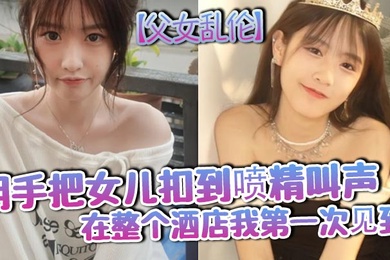 成年父女乱伦用手把女儿扣到喷精叫声在整个酒店我第一次见到