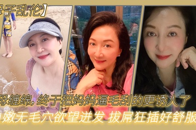 成年母子乱伦与母缠绵终于把妈妈逼毛刮的更诱人了白嫩无毛穴欲望迸发拔屌狂插好舒服啊儿好硬太爽了