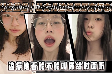 成年父女乱伦让女儿边给男朋友打电话边操她看能不能叫床给对面听