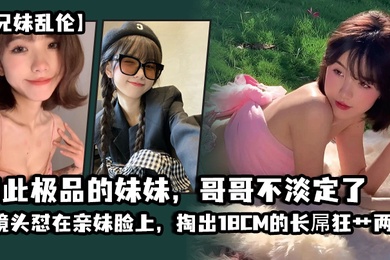 成年兄妹乱伦如此极品的妹妹哥哥不淡定了_把镜头怼在亲妹脸上掏出18CM的长屌狂艹两炮把妹妹操疼了