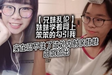 成年兄妹乱伦妹妹学着网上笨笨的勾引我实在忍不住了破处内射亲妹妹白浆流出