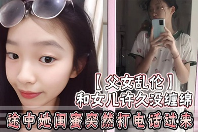 成年父女乱伦和女儿许久没缠绵_途中她闺蜜突然打电话过来_惊险有刺激
