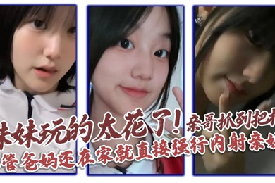 【成年兄妹乱伦】妹妹玩的太花了!亲哥抓到把柄，不管爸妈还在家就直接强行内射亲妹