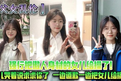 成年父女乱伦强行把傲人身材的女儿给操了女儿哭着说求求你了一边道歉一边把女儿给搞了