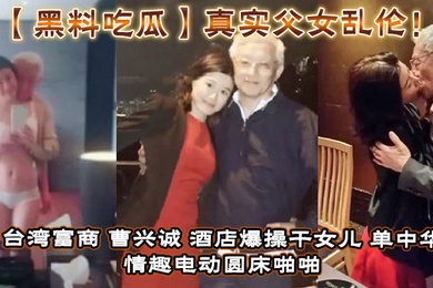 【黑料吃瓜】真实成年父女乱伦！台湾富商_曹兴诚_酒店爆操干女儿_单中华_情趣电动圆床啪啪干女儿视频流出！