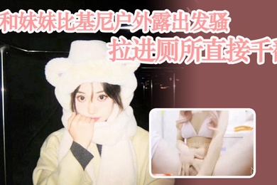 成年兄妹乱伦和妹妹比基尼户外露出发骚拉进厕所直接千翻