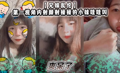 【成年兄妹乱伦】第一视角内射颜射操操的小妹哇哇叫，爽呆了